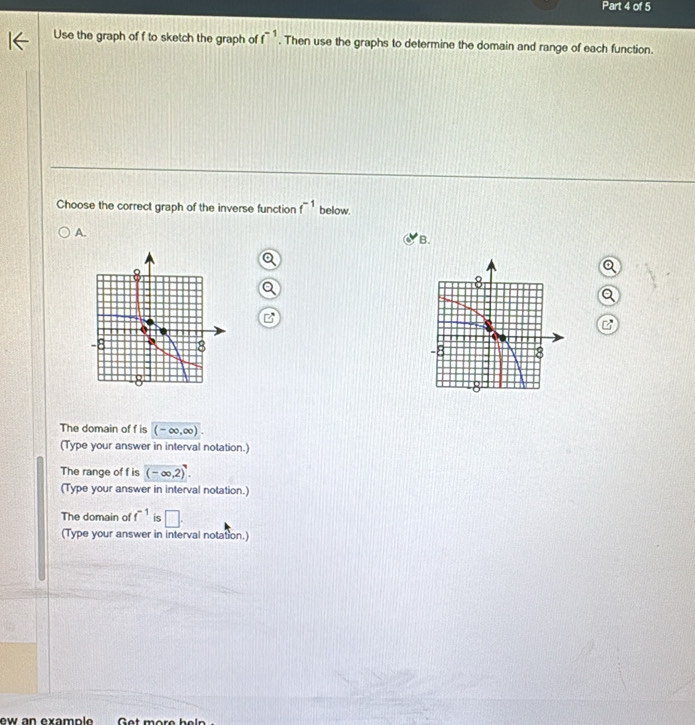 Use the graph of f to sketch the graph of f^(-1). Then use the graphs to determine the domain and range of each function.
Choose the correct graph of the inverse function f^(-1) below.
A.
B.

The domain of f is (-∈fty ,∈fty ). 
(Type your answer in interval notation.)
The range of f is (-∈fty ,2).2). 
(Type your answer in interval notation.)
The domain of f^(-1) is □ . 
(Type your answer in interval notation.)
ew an example