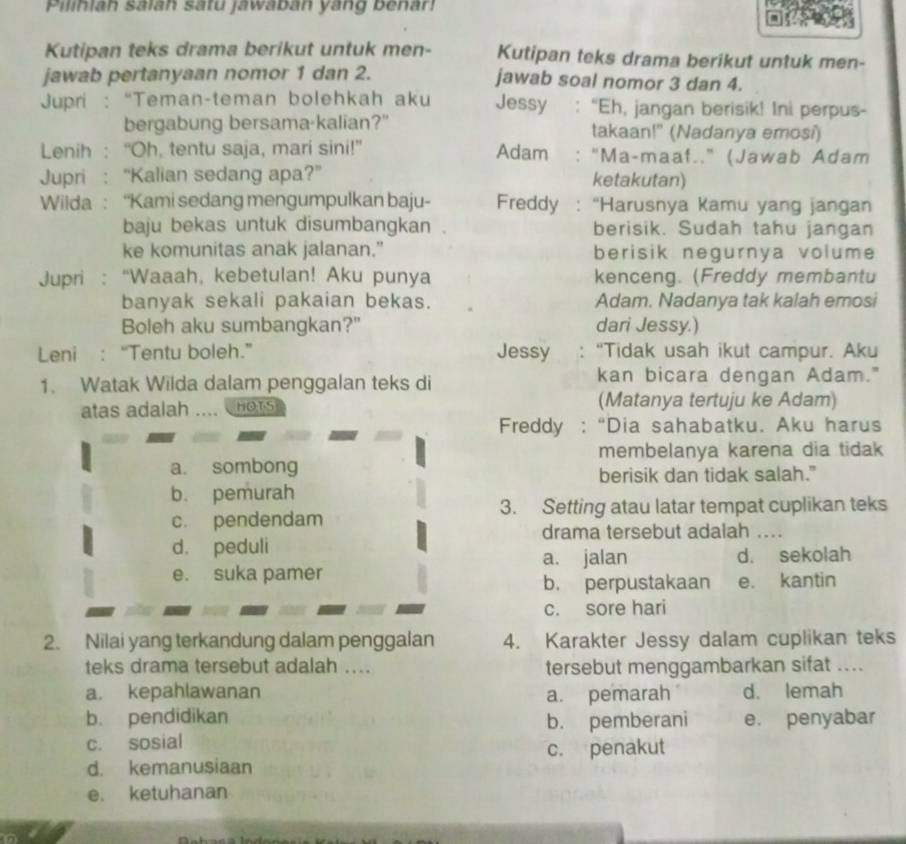 Pilihiah salah satu jawaban yang benar!
Kutipan teks drama berikut untuk men- Kutipan teks drama berikut untuk men-
jawab pertanyaan nomor 1 dan 2. jawab soal nomor 3 dan 4.
* Jupri : “Teman-teman bolehkah aku Jessy : “Eh, jangan berisik! Ini perpus-
bergabung bersama-kalian?" takaan!" (Nadanya emosi)
Lenih : “Oh, tentu saja, mari sini!” Adam "Ma-maaf.." (Jawab Adam
Jupri : “Kalian sedang apa?" ketakutan)
Wilda: “Kami sedang mengumpulkan baju- Freddy :  “Harusnya Kamu yang jangan
baju bekas untuk disumbangkan berisik. Sudah tahu jangan
ke komunitas anak jalanan.” berisik negurnya volume
Jupri : “Waaah, kebetulan! Aku punya kenceng. (Freddy membantu
banyak sekali pakaian bekas. Adam. Nadanya tak kalah emosi
Boleh aku sumbangkan?" dari Jessy.)
Leni : “Tentu boleh.” Jessy "Tidak usah ikut campur. Aku
1. Watak Wilda dalam penggalan teks di
kan bicara dengan Adam."
atas adalah HOTS (Matanya tertuju ke Adam)
Freddy : “Dia sahabatku. Aku harus
membelanya karena dia tidak
a. sombong
berisik dan tidak salah."
b. pemurah
3. Setting atau latar tempat cuplikan teks
c. pendendam ...
drama tersebut adalah
d. peduli
a. jalan d. sekolah
e. suka pamer
b. perpustakaan e. kantin
c. sore hari
2. Nilai yang terkandung dalam penggalan 4. Karakter Jessy dalam cuplikan teks
teks drama tersebut adalah .... tersebut menggambarkan sifat ...._
a. kepahlawanan a. pemarah d. lemah
b. pendidikan e. penyabar
b. pemberani
c. sosial
c. penakut
d. kemanusiaan
e. ketuhanan
n