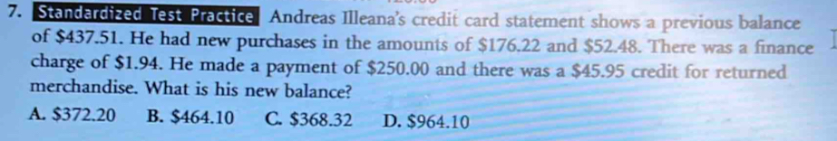 Standardized Test Practice Andreas Illeana’s credit card statement shows a previous balance
of $437.51. He had new purchases in the amounts of $176.22 and $52.48. There was a finance
charge of $1.94. He made a payment of $250.00 and there was a $45.95 credit for returned
merchandise. What is his new balance?
A. $372.20 B. $464.10 C. $368.32 D. $964.10