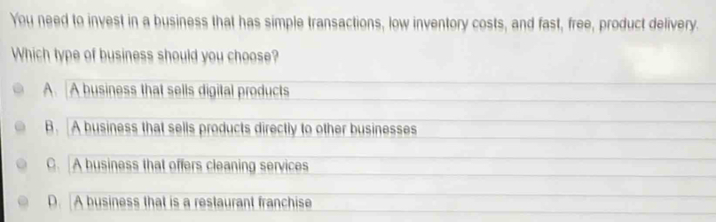 You need to invest in a business that has simple transactions, low inventory costs, and fast, free, product delivery.
Which type of business should you choose?
A. A business that sells digital products
B. A business that sells products directly to other businesses
C. A business that offers cleaning services
D. A business that is a restaurant franchise