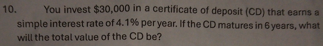 You invest $30,000 in a certificate of deposit (CD) that earns a 
simple interest rate of 4.1% per year. If the CD matures in 6 years, what 
will the total value of the CD be?
