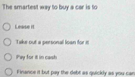 The smartest way to buy a car is to
Lease it
Take out a personal loan for it
Pay for it in cash
Finance it but pay the debt as quickly as you can