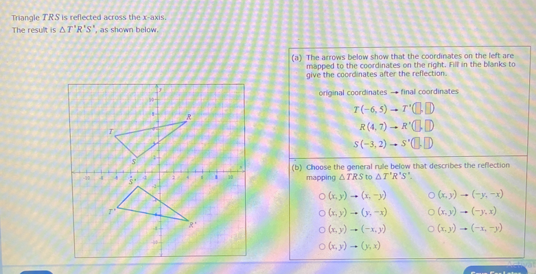 Triangle TRS is reflected across the x-axis.
The result is △ T'R'S' , as shown below.
(a)  The arrows below show that the coordinates on the left are
mapped to the coordinates on the right. Fill in the blanks to
give the coordinates after the reflection.
original coordinates → final coordinates
T(-6,5)to T'(□ ,□ )
R(4,7)to R'(□ ,□ )
S(-3,2)to S'(□ ,□ )
(b)  Choose the general rule below that describes the reflection
mapping △ TRS to △ T'R'S'.
(x,y)to (x,-y) (x,y)to (-y,-x)
(x,y)to (y,-x) (x,y)to (-y,x)
(x,y)to (-x,y) (x,y)to (-x,-y)
(x,y)to (y,x)