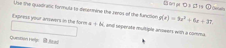 [ 0/1 pt つ3 219 ① Detalls 
Use the quadratic formula to determine the zeros of the function g(x)=9x^2+6x+37. 
Express your answers in the form a+bi , and seperate multiple answers with a comma. 
Question Help: Read