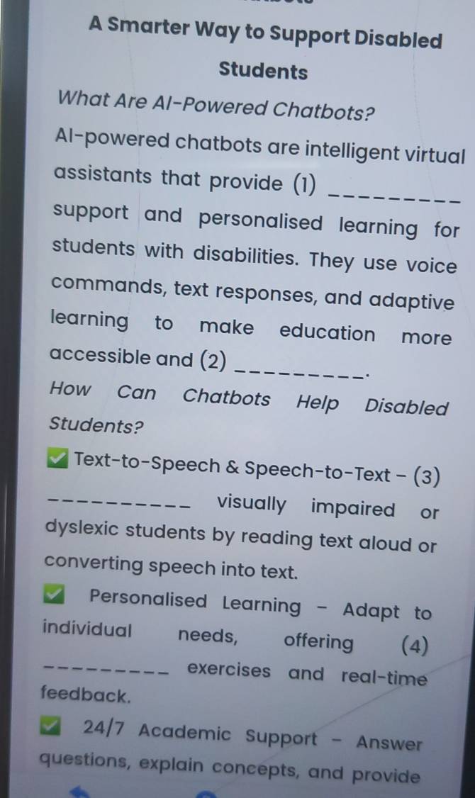 A Smarter Way to Support Disabled 
Students 
What Are AI-Powered Chatbots? 
Al-powered chatbots are intelligent virtual 
assistants that provide (1) 
_ 
support and personalised learning for 
students with disabilities. They use voice 
commands, text responses, and adaptive 
learning to make education more 
_ 
accessible and (2) 
`. 
How Can Chatbots Help Disabled 
Students? 
_ 
Text-to-Speech & Speech-to-Text - (3) 
visually impaired or 
dyslexic students by reading text aloud or 
converting speech into text. 
I Personalised Learning - Adapt to 
_ 
individual needs, offering (4) 
exercises and real-time 
feedback. 
24/7 Academic Support - Answer 
questions, explain concepts, and provide