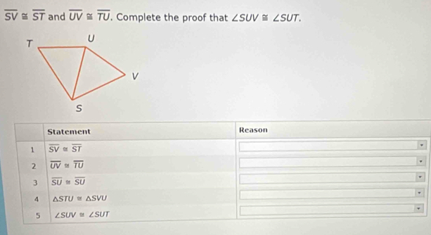 overline SV≌ overline ST and overline UV≌ overline TU. Complete the proof that ∠ SUV≌ ∠ SUT. 
Statement Reason 
1 overline SV≌ overline ST
2 overline UV≌ overline TU
3 overline SU≌ overline SU
4 △ STU≌ △ SVU
5 ∠ SUV≌ ∠ SUT