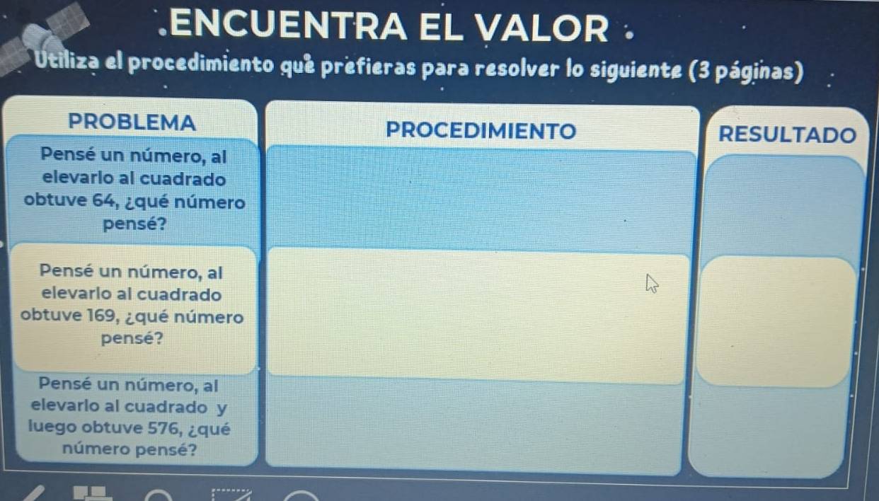 .ENCUENTRA EL VALOR .
* Utiliza el procedimiento que prefieras para resolver lo siguiente (3 páginas)
PROBLEMA PROCEDIMIENTO rESULTaDO
Pensé un número, al
elevarlo al cuadrado
obtuve 64, ¿qué número
pensé?
Pensé un número, al
elevarlo al cuadrado
obtuve 169, ¿qué número
pensé?
Pensé un número, al
elevarlo al cuadrado y
luego obtuve 576, ¿qué
número pensé?