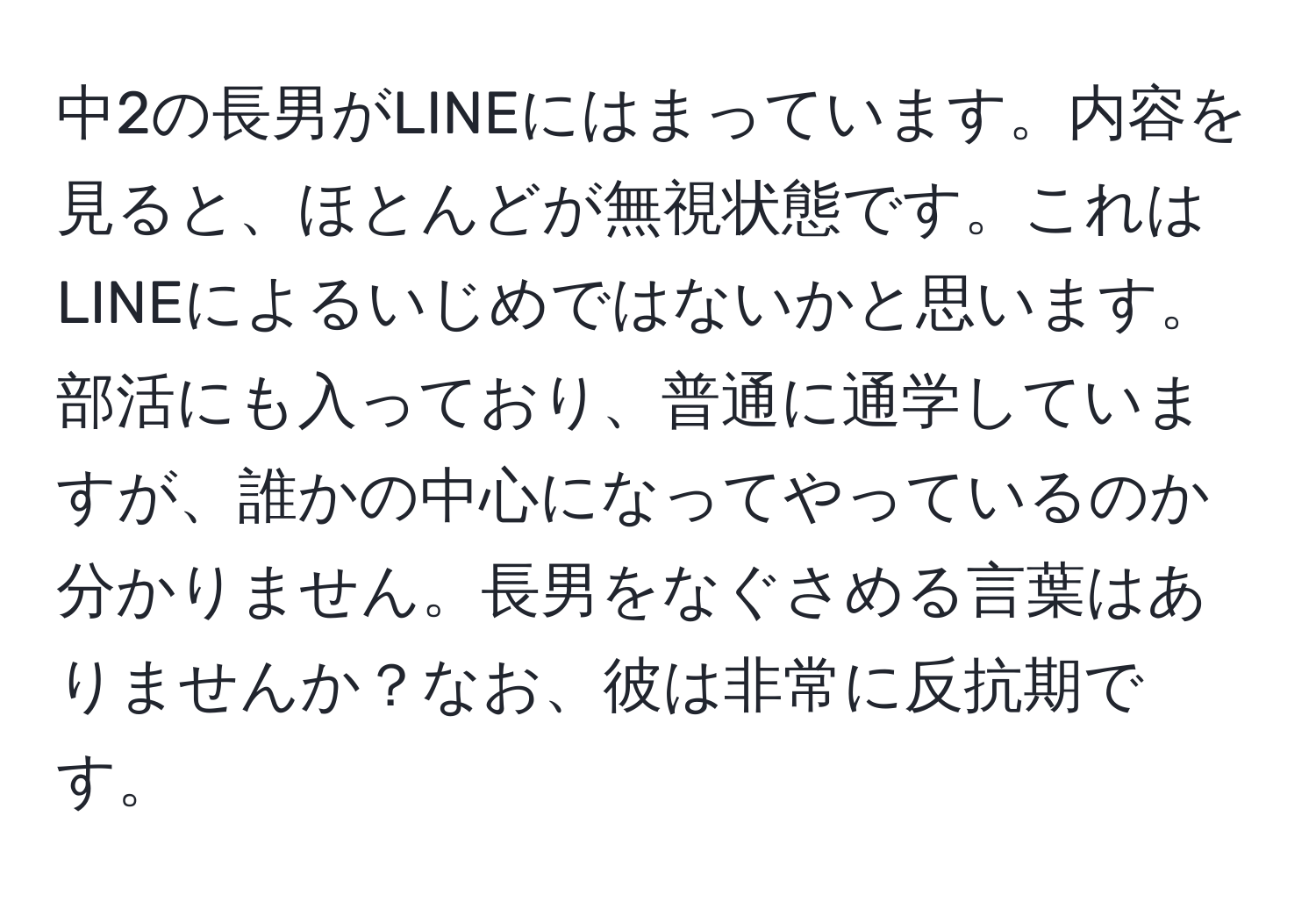 中2の長男がLINEにはまっています。内容を見ると、ほとんどが無視状態です。これはLINEによるいじめではないかと思います。部活にも入っており、普通に通学していますが、誰かの中心になってやっているのか分かりません。長男をなぐさめる言葉はありませんか？なお、彼は非常に反抗期です。