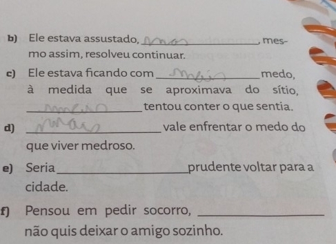 Ele estava assustado, _, mes- 
mo assim, resolveu continuar. 
c) Ele estava ficando com _medo, 
à medida que se aproximava do sítio, 
_tentou conter o que sentia. 
d) _vale enfrentar o medo do 
que viver medroso. 
e) Seria_ prudente voltar para a 
cidade. 
f) Pensou em pedir socorro,_ 
não quis deixar o amigo sozinho.