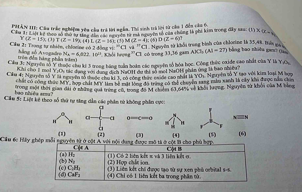 PHÀN III: Câu trắc nghiệm yêu cầu trả lời ngắn. Thi sinh trả lời từ câu 1 đến câu 6.
Câu 1: Liệt kệ theo số thứ tự tăng dần các nguyên tử mà nguyên tố của chúng là phi kim trong dãy sau: (1)X(Z-8)
Y(Z=15); (3) T(Z=19); (4) L (Z=16); (5) M(Z=4); (6) D(Z=6)
Câu 2: Trong tự nhiên, chlorine có 2 đồng vị beginarrayr 35 / endarray Cl va^(37)Cl Nguyên tử khối trung bình của chlorine là 35,48. Biết gi v
hằng số Avogadro N_A=6,022.10^(23). Khối lượng³ Cl có trong 33,36 gam AlCl_3(Al=27) bằng bao nhiêu gam? (làm
tròn đến hàng phần trăm)
Câu 3: Nguyên tố Y thuộc chu kì 3 trong bảng tuần hoàn các nguyên tố hóa học. Công thức oxide cao nhất của Y là Y_2O_5.
Khi cho 1 mol Y_2O_5 tác dụng với dung dịch NaOH dư thì số mol NaOH phản ứng là bao nhiêu?
Câu 4: Nguyên tố Y là nguyên tổ thuộc chu kỉ 3, có công thức oxide cao nhất là YO_3. Nguyên tố Y tạo với kim loại M hợp
chất có công thức MY, hợp chất MY làm bề mặt lòng đỏ trứng có thể chuyền sang màu xanh lá cây khi được nấu chín
trong một thời gian dài ở những quả trứng cũ, trong đó M chiếm 63,64% về khối lượng. Nguyên tử khối của M bằng
bao nhiêu amu?
Câu 5: Liệt kê theo số thứ tự tăng dần các phân tử không phân cực:
CI
F
Cl C Cl 0=c=0
B. Nequiv N
C1
F F
(1) (2) (3)  (5) (6)
Câu 6: Hãy ghép mỗi nguyên tử ở cột A với nội dung được mô tả ở cột B cho phù hợp.
Cột A Cột B
(a) H_2 (1) Có 2 liên kết π và 3 liên kết σ.
(b) N_2 (2) Hợp chất ion.
(c) C_2H_2 (3) Liên kết chỉ được tạo từ sự xen phủ orbital s-s.
(d) CaF_2 (4) Chỉ có 1 liên kết ba trong phân tử.