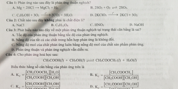 Phản ứng nào sau đây là phản ứng thuận nghịch?
A. Mg+2HClto MgCl_2+H_2. B. 2SO_2+O_2leftharpoons 2SO_3.
C. C_2H_5OH+3O_2xrightarrow []2]^22CO_2+3H_2O. D. 2KClO_3xrightarrow t°2KCl+3O_2
Câu 2: Chất nào sau đây không phải là chất điện li?
A. NaCl B. C_6H_12O_6 C. HNO_3 D. NaOH
Câu 3: Phát biểu nào sau đây về một phản ứng thuận nghịch tại trạng thái cân bằng là sai?
A. Tốc độ của phản ứng thuận bằng tốc độ của phản ứng nghịch.
B. Nồng độ của tất cả các chất trong hỗn hợp phản ứng là không đổi.
C. Nồng độ mol của chất phản ứng luôn bằng nồng độ mol của chất sản phẩm phản ứng.
D. Phản ứng thuận và phản ứng nghịch vẫn diễn ra.
Câu 4: Cho phản ứng hoá học sau:
CH_3COOH(l)+CH_3OH(l)leftharpoons CH_3COOCH_3(l)+H_2O(l)
Biểu thức hằng số cân bằng của phản ứng trên là
A. K_c=frac [CH_3COOCH_3][H_2O][CH_3COOH][CH_3OH] B. K_c=frac [CH_3COOCH_3][CH_3COOH][CH_3OH]
C. K_c=frac [CH,COOH][CH_3OH][Cu D. K_c=frac [CH_3COOH][CH_3OH][_ ]