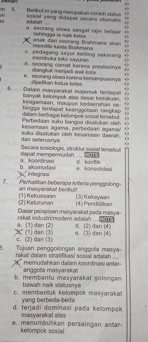 benar!
m 5. Berikut ini yang merupakan contoh status
n sosial yang didapat secara otomatis
as adalah ....
a. seorang siswa sangat rajin belajar
sehingga ia naik kelas
anak dari seorang Brahmana akan
memiliki kasta Brahmana
c. pedagang sayur keliling sekarang
membuka toko sayuran
d. seorang camat karena prestasinya
diangkat menjadi wali kota
e. seorang siswa karena kemampuannya
dijadikan ketua kelas
6. Dalam masyarakat majemuk terdapat
banyak kelompok atas dasar kesukuan, U
keagamaan, maupun kedaerahan se-
hingga terdapat keanggotaan rangkap O
dalam berbagai kelompok sosial tersebut. O
Perbedaan suku bangsa disatukan oleh
kesamaan agama, perbedaan agama/
suku disatukan oleh kesamaan daerah,
dan seterusnya.
Secara sosiologis, struktur sosial tersebut
dapat mempermudah .... HOTS
a. koordinasi d. konflik
b. akomodasi e. konsolidasi
integrasi
7. Perhatikan beberapa kriteria penggolong-
an masyarakat berikut!
(1) Kekuasaan (3) Kekayaan
(2) Keturunan (4) Pendidikan
Dasar pelapisan masyarakat pada masya-
rakat industri/modern adalah ...HOTS
a: (1) dan (2) d. (2) dan (4)
(1) dan (3) e. (3) dan (4)
c. (2) dan (3)
B. Tujuan penggolongan anggota masya-
rakat dalam stratifikasi sosial adalah ....
memudahkan dalam koordinasi antar-
anggota masyarakat
b. membantu masyarakat golongan
bawah naik statusnya
c. membentuk kelompok masyarakat
yang berbeda-beda
d. terjadi dominasi pada kelompok
masyarakat atas
e. menumbuhkan persaingan antar-
kelompok sosial