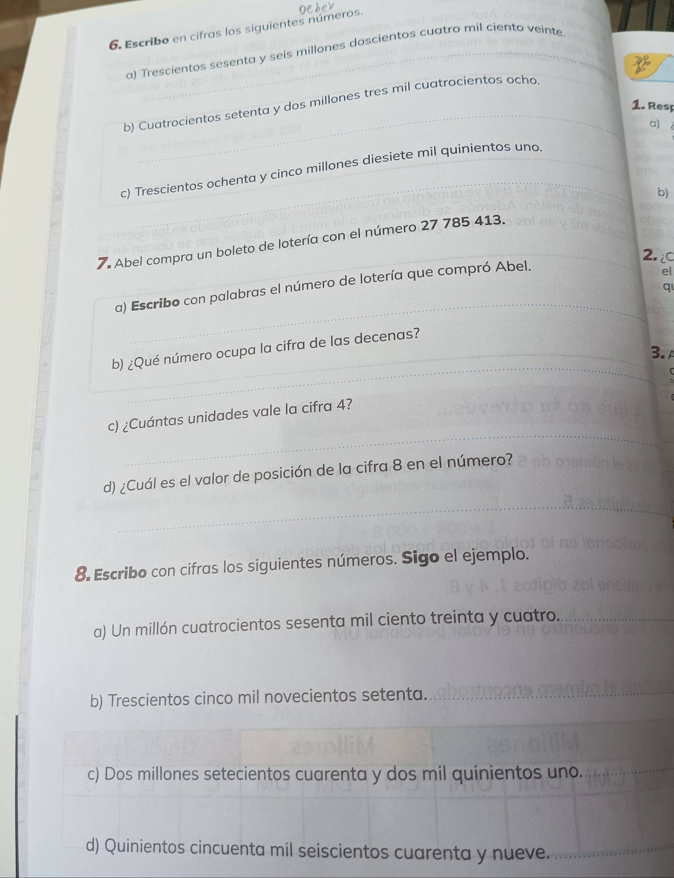 Escribo en cifras los siguientes números. 
a) Trescientos sesenta y seis millones doscientos cuatro mil ciento veinte 
_ 
_ 
b) Cuatrocientos setenta y dos millones tres mil cuatrocientos ocho 
1. Resp 
a) 
_ 
c) Trescientos ochenta y cinco millones diesiete mil quinientos uno_ 
b) 
7. Abel compra un boleto de lotería con el número 27 785 413._ 
2. 
a) Escribo con palabras el número de lotería que compró Abel. 
_ 
el 
q 
_ 
b) ¿Qué número ocupa la cifra de las decenas? 
_3. 
_ 
_ 
_ 
_ 
_ 
_ 
c) ¿Cuántas unidades vale la cifra 4? 
_ 
d) ¿Cuál es el valor de posición de la cifra 8 en el número? 
8. Escribo con cifras los siguientes números. Sigo el ejemplo. 
a) Un millón cuatrocientos sesenta mil ciento treinta y cuatro._ 
b) Trescientos cinco mil novecientos setenta._ 
_ 
c) Dos millones setecientos cuarenta y dos mil quinientos uno._ 
d) Quinientos cincuenta mil seiscientos cuarenta y nueve._