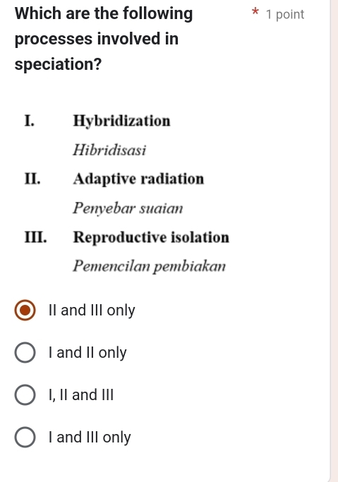 Which are the following 1 point
processes involved in
speciation?
I. Hybridization
Hibridisasi
II. Adaptive radiation
Penyebar suaian
III. Reproductive isolation
Pemencilan pembiakan
II and III only
I and II only
I, II and III
I and III only