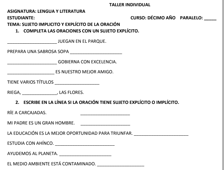 TALLER INDIVIDUAL 
ASIGNATURA: LENGUA Y LITERATURA 
ESTUDIANTE: CURSO: DÉCIMO AÑO PARALELO: 
_ 
TEMA: SUJETO IMPLICITO Y EXPLÍCITO DE LA ORACIÓN 
1. COMPLETA LAS ORACIONES CON UN SUJETO EXPLÍCITO. 
_ 
JUEGAN EN EL PARQUE. 
_ 
PREPARA UNA SABROSA SOPA 
_ 
GOBIERNA CON EXCELENCIA. 
_ 
ES NUESTRO MEJOR AMIGO. 
TIENE VARIOS TÍTULOS 
_ 
RIEGA, _ LAS FLORES. 
2. ESCRIBE EN LA LÍNEA SI LA ORACIÓN TIENE SUJETO EXPLÍCITO O IMPLÍCITO. 
RÍE A CARCAJADAS. 
_ 
_ 
MI PADRE ES UN GRAN HOMBRE. 
LA EDUCACIÓN ES LA MEJOR OPORTUNIDAD PARA TRIUNFAR. 
_ 
ESTUDIA CON AHÍNCO._ 
AYUDEMOS AL PLANETA. 
_ 
_ 
EL MEDIO AMBIENTE ESTÁ CONTAMINADO.