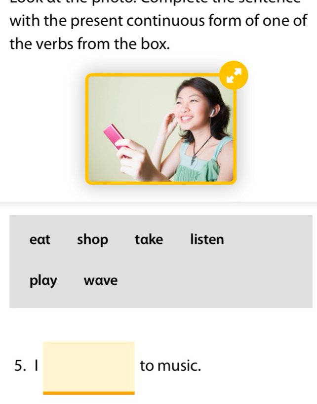 with the present continuous form of one of
the verbs from the box.
eat shop take listen
play wave
5. I to music.