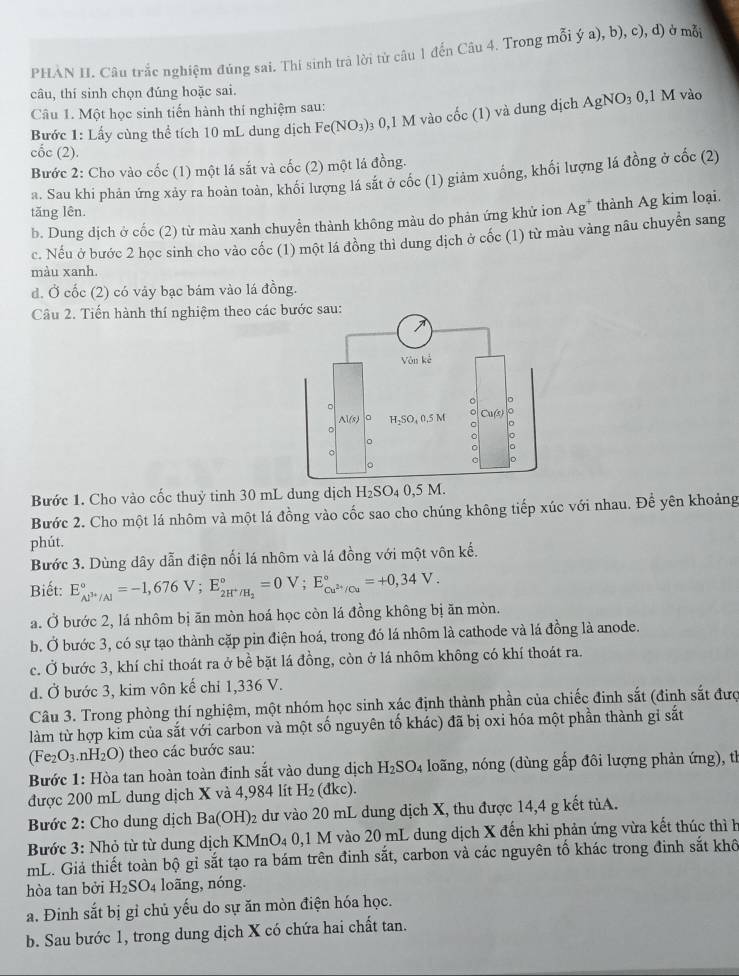 PHAN II. Câu trắc nghiệm đúng sai. Thi sinh trà lời tử câu 1 đến Câu 4. Trong mỗi ý a), b), c), d) ở mỗi
câu, thí sinh chọn đúng hoặc sai.
Câu 1. Một học sinh tiến hành thí nghiệm sau:
Bước 1: Lấy cùng thể tích 10 mL dung dịch Fe(NO_3) 0  0,1 M vào cốc (1) và dung dịch AgNO_30,1M vàc
cốc (2).
Bước 2: Cho vào cốc (1) một lá sắt và cốc (2) một lá đồng.
a. Sau khi phán ứng xảy ra hoàn toàn, khối lượng lá sắt ở cốc (1) giảm xuống, khối lượng lá đồng ở cốc (2)
tăng lên. Ag^+ thành Ag kim loại.
b. Dung dịch ở cốc (2) từ màu xanh chuyễn thành không màu do phản ứng khử ion
c. Nếu ở bước 2 học sinh cho vào cốc (1) một lá đồng thi dung dịch ở cốc (1) từ màu vàng nâu chuyển sang
màu xanh.
d. Ở cốc (2) có váy bạc bám vào lá đồng.
Câu 2. Tiến hành thí nghiệm theo các bước sau:
Bước 1. Cho vào cốc thuỷ tinh 30 mL dung dịch H_2SO_40,5M.
Bước 2. Cho một lá nhôm và một lá đồng vào cốc sao cho chúng không tiếp xúc với nhau. Để yên khoảng
phút.
Bước 3. Dùng dây dẫn điện nối lá nhôm và lá đồng với một vôn kế.
Biết: E_AJ^(3+)/Al^circ =-1,676V;E_2H^+/H_2^circ =0V;E_Cu^(2+)/Cu^circ =+0,34V.
a. Ở bước 2, lá nhôm bị ăn mòn hoá học còn lá đồng không bị ăn mòn.
b. Ở bước 3, có sự tạo thành cặp pin điện hoá, trong đó lá nhôm là cathode và lá đồng là anode.
c. Ở bước 3, khí chỉ thoát ra ở bề bặt lá đồng, còn ở lá nhôm không có khí thoát ra.
d. Ở bước 3, kim vôn kế chỉ 1,336 V.
Câu 3. Trong phòng thí nghiệm, một nhóm học sinh xác định thành phần của chiếc đinh sắt (đinh sắt đượ
làm từ hợp kim của sắt với carbon và một số nguyên tố khác) đã bị oxi hóa một phần thành gi sắt
(Fe_2O_3.nH_2O) theo các bước sau:
Bước 1: Hòa tan hoàn toàn đinh sắt vào dung dịch H_2SO_4 loãng, nóng (dùng gấp đôi lượng phản ứng), th
được 200 mL dung dịch X và 4,984 lít H_2(dkc).
Bước 2: Cho dung dịch Ba(OH)_2 dư vào 20 mL dung dịch X, thu được 14,4 g kết tủA.
Bước 3: Nhỏ từ từ dung dịch KMr O_40 ,1 M vào 20 mL dung dịch X đến khi phản ứng vừa kết thúc thì h
mL. Giả thiết toàn bộ gỉ sắt tạo ra bám trên đinh sắt, carbon và các nguyên tố khác trong đinh sắt khô
hòa tan bởi H_2SO_4 long, nóng.
a. Đinh sắt bị gỉ chủ yếu do sự ăn mòn điện hóa học.
b. Sau bước 1, trong dung dịch X có chứa hai chất tan.