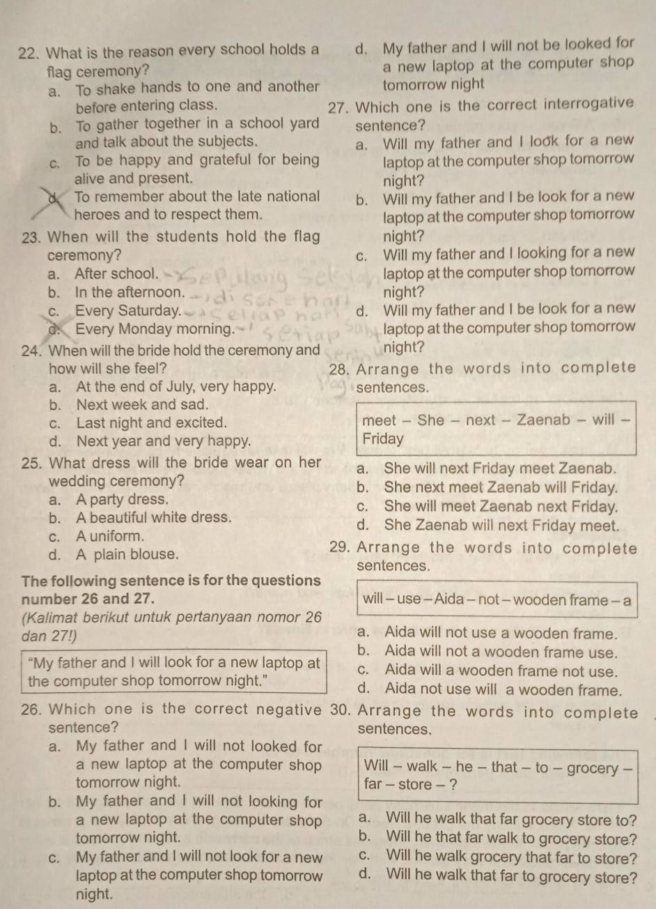 What is the reason every school holds a d. My father and I will not be looked for
flag ceremony? a new laptop at the computer shop
a. To shake hands to one and another tomorrow night
before entering class. 27. Which one is the correct interrogative
b. To gather together in a school yard sentence?
and talk about the subjects.
a. Will my father and I look for a new
c. To be happy and grateful for being laptop at the computer shop tomorrow
alive and present. night?
d To remember about the late national b. Will my father and I be look for a new
heroes and to respect them. laptop at the computer shop tomorrow
23. When will the students hold the flag night?
ceremony? c. Will my father and I looking for a new
a. After school. laptop at the computer shop tomorrow
b. In the afternoon. night?
c. Every Saturday. d. Will my father and I be look for a new
d. Every Monday morning. laptop at the computer shop tomorrow
24. When will the bride hold the ceremony and night?
how will she feel? 28. Arrange the words into complete
a. At the end of July, very happy. sentences.
b. Next week and sad.
c. Last night and excited. meet - She - next - Zaenab - will -
d. Next year and very happy. Friday
25. What dress will the bride wear on her a. She will next Friday meet Zaenab.
wedding ceremony? b. She next meet Zaenab will Friday.
a. A party dress. c. She will meet Zaenab next Friday.
b. A beautiful white dress. d. She Zaenab will next Friday meet.
c. A uniform.
29. Arrange the words into complete
d. A plain blouse. sentences.
The following sentence is for the questions
number 26 and 27. will - use - Aida - not - wooden frame - a
(Kalimat berikut untuk pertanyaan nomor 26
dan 27!)
a. Aida will not use a wooden frame.
b. Aida will not a wooden frame use.
“My father and I will look for a new laptop at c. Aida will a wooden frame not use.
the computer shop tomorrow night." d. Aida not use will a wooden frame.
26. Which one is the correct negative 30. Arrange the words into complete
sentence? sentences.
a. My father and I will not looked for
a new laptop at the computer shop Will - walk - he - that - to - grocery -
tomorrow night. far -- store -- ?
b. My father and I will not looking for
a new laptop at the computer shop a. Will he walk that far grocery store to?
tomorrow night. b. Will he that far walk to grocery store?
c. My father and I will not look for a new c. Will he walk grocery that far to store?
laptop at the computer shop tomorrow d. Will he walk that far to grocery store?
night.