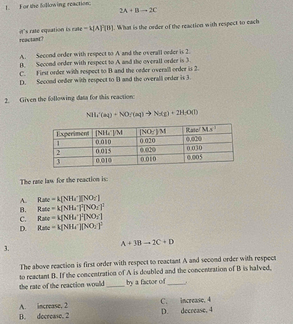 For the following reaction:
2A+Bto 2C
its rate equation is rate=k[A]^2[B]. What is the order of the reaction with respect to each
reactant?
A. Second order with respect to A and the overall order is 2.
B. Second order with respect to A and the overall order is 3.
C. First order with respect to B and the order overall order is 2.
D. Second order with respect to B and the overall order is 3.
2. Given the following data for this reaction:
NH_4^(+(aq)+NO_2^-(aq)to N_2)(g)+2H_2O(l)
The rate law for the reaction is:
A. Rat =k[NH_4^(+][NO_2^-]
B. Rat =k[NH_4^+]^2)[NO_2^(-]^2)
C. Rat e =k[NH_4^(+]^2)[NO_2^(-]
D. Rate =k[NH_4^+][NO_2^-]^2)
A+3Bto 2C+D
3.
The above reaction is first order with respect to reactant A and second order with respect
to reactant B. If the concentration of A is doubled and the concentration of B is halved,
the rate of the reaction would _by a factor of_ .
A. increase, 2 C. increase, 4
B. decrease. 2 D. decrease, 4