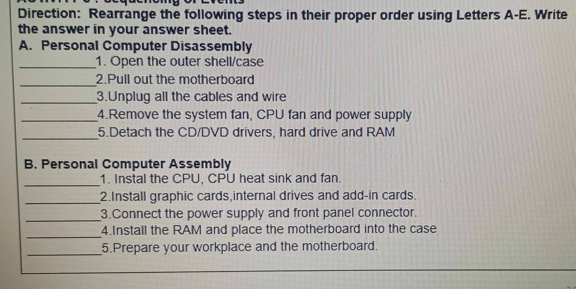 Direction: Rearrange the following steps in their proper order using Letters A-E. Write 
the answer in your answer sheet. 
A. Personal Computer Disassembly 
_1. Open the outer shell/case 
_2.Pull out the motherboard 
_3.Unplug all the cables and wire 
_4.Remove the system fan, CPU fan and power supply 
_ 
5.Detach the CD/DVD drivers, hard drive and RAM 
B. Personal Computer Assembly 
_ 
1. Instal the CPU, CPU heat sink and fan. 
_2.Install graphic cards,internal drives and add-in cards. 
_3.Connect the power supply and front panel connector. 
_ 
4.Install the RAM and place the motherboard into the case 
_5.Prepare your workplace and the motherboard.