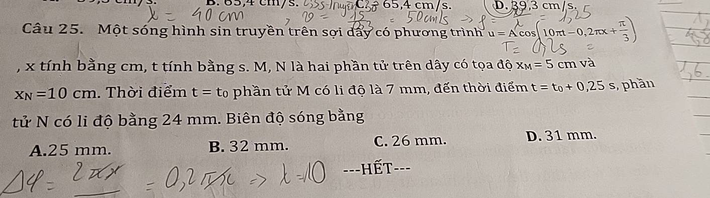 65,4 cm/s. ÷ 65,4 cm/s. D. 39,3 cm/s.
Câu 25. Một sóng hình sin truyền trên sợi dẩy có phương trình u=Acos 10π t-0,2π x.+ 
, x tính bằng cm, t tính bằng s. M, N là hai phần tử trên dây có tọa độ x_M=5cm và
x_N=10cm. Thời điểm t=t_0 phần tử M có li độ là 7 mm, đến thời điểm t=t_0+0,25s ,,phần
tử N có li độ bằng 24 mm. Biên độ sóng bằng
A. 25 mm. B. 32 mm. C. 26 mm. D. 31 mm.
==-HếT--=