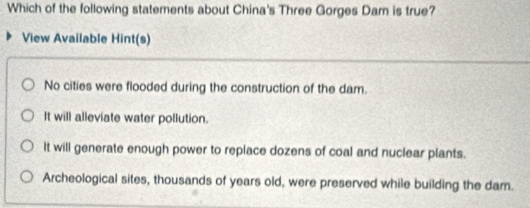 Which of the following statements about China's Three Gorges Dam is true?
View Available Hint(s)
No cities were flooded during the construction of the dam.
It will alleviate water pollution.
It will generate enough power to replace dozens of coal and nuclear plants.
Archeological sites, thousands of years old, were preserved while building the dam.