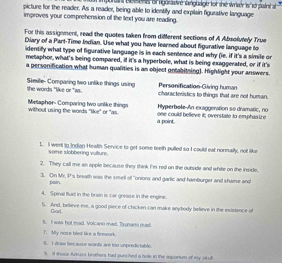 ost imponant elements of ligurative language for the writer is to paint a 
picture for the reader. As a reader, being able to identify and explain figurative language 
improves your comprehension of the text you are reading. 
For this assignment, read the quotes taken from different sections of A Absolutely True 
Diary of a Part-Time Indian. Use what you have learned about figurative language to 
identify what type of figurative language is in each sentence and why (ie. if it's a simile or 
metaphor, what's being compared, if it's a hyperbole, what is being exaggerated, or if it's 
a personification what human qualities is an object ontabitning). Highlight your answers. 
Simile- Comparing two unlike things using Personification-Giving human 
the words “like or “as. characteristics to things that are not human. 
Metaphor- Comparing two unlike things Hyperbole-An exaggeration so dramatic, no 
without using the words “like” or “as. one could believe it; overstate to emphasize 
a point. 
1. I went to Indian Health Service to get some teeth pulled so I could eat normally, not like 
some slobbering vulture. 
2. They call me an apple because they think I'm red on the outside and white on the inside. 
3. On Mr. P's breath was the smell of "onions and garlic and hamburger and shame and 
pain. 
4. Spinal fluid in the brain is car grease in the engine. 
5. And, believe me, a good piece of chicken can make anybody believe in the existence of 
God. 
6. I was hot mad. Volcano mad. Tsunami mad. 
7. My nose bled like a firework. 
B. I draw because words are too unpredictable. 
9. If those Adruss brothers had punched a hole in the aquarium of my skull