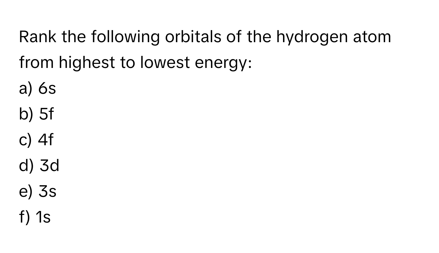 Rank the following orbitals of the hydrogen atom from highest to lowest energy:
a) 6s
b) 5f
c) 4f
d) 3d
e) 3s
f) 1s