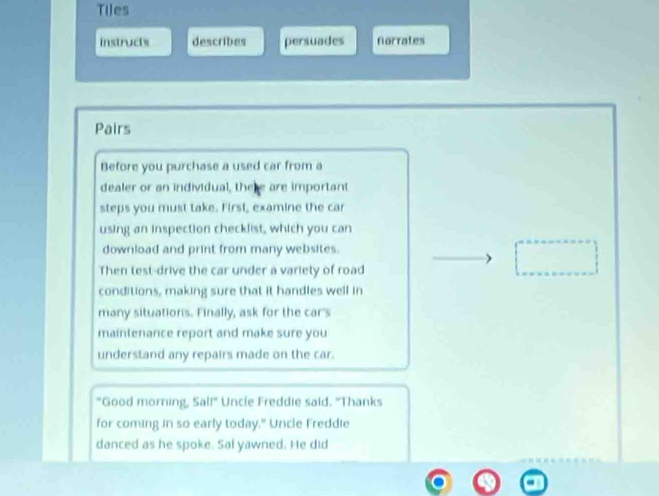 Tiles 
instructs describes persuades Norrates 
Pairs 
Before you purchase a used car from a 
dealer or an individual, the are important 
steps you must take. First, examine the car 
using an inspection checklist, which you can 
download and print from many websites. 
Then test-drive the car under a variety of road 
conditions, making sure that it handles well in 
many situations. Finally, ask for the car's 
maintenance report and make sure you 
understand any repairs made on the car. 
"Good morning, Sal!" Uncie Freddie said. "Thanks 
for coming in so early today." Uncle Freddie 
danced as he spoke. Sal yawned. He did