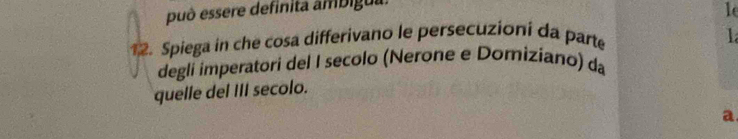 può essere definita ambigua. 
le 
12. Spiega in che cosa differivano le persecuzioni da parte 
1 
degli imperatori del I secolo (Nerone e Domiziano) da 
quelle del III secolo. 
a