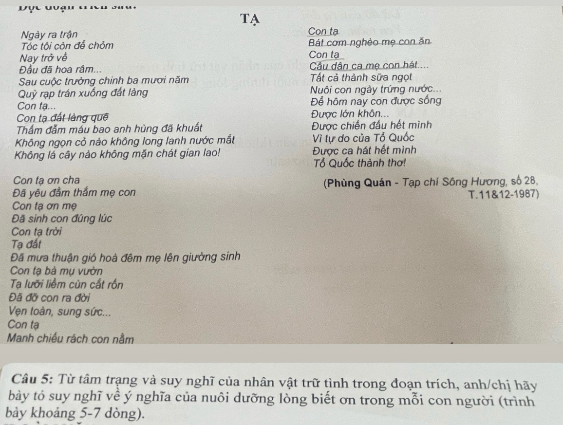 TA 
Ngày ra trận Con tạ 
Tóc tôi còn để chỏm Bát cơm nghèo mẹ con ăn 
Nay trở về Con tạ 
Đầu đã hoa râm... Câu dân ca mẹ con hát.... 
Sau cuộc trường chinh ba mươi năm Tất cả thành sữa ngọt 
Quỳ rạp trán xuống đất làng Nuôi con ngày trứng nước... 
Con tạ... Để hôm nay con được sống 
Con tạ đất làng quê Được lớn khôn... 
Thẩm đẫm máu bao anh hùng đã khuất Được chiến đấu hết mình 
Không ngọn cỏ nào không long lanh nước mắt Vì tự do của Tổ Quốc 
Không lá cây nào không mặn chát gian lao! Được ca hát hết mình 
Tổ Quốc thành thơ! 
Con tạ ơn cha 
Đã yêu đầm thắm mẹ con (Phùng Quán - Tạp chí Sông Hương, số 28, 
T.11&12-1987) 
Con tạ ơn mẹ 
Đã sinh con đúng lúc 
Con ta trời 
Tạ đất 
Đã mưa thuận gió hoà đêm mẹ lên giường sinh 
Con tạ bà mụ vườn 
Tạ lưỡi liểm cùn cất rồn 
Đã đỡ con ra đời 
Vẹn toàn, sung sức... 
Con tạ 
Manh chiếu rách con nằm 
Câu 5: Từ tâm trạng và suy nghĩ của nhân vật trữ tình trong đoạn trích, anh/chị hãy 
bày tỏ suy nghĩ về ý nghĩa của nuôi dưỡng lòng biết ơn trong mỗi con người (trình 
bảy khoảng 5-7 dòng).