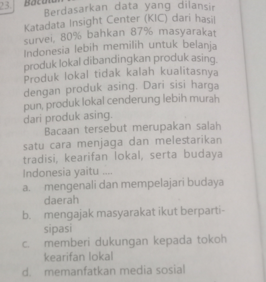 Baca
Berdasarkan data yang dilansir
Katadata Insight Center (KIC) dari hasil
survei, 80% bahkan 87% masyarakat
Indonesia lebih memilih untuk belanja
produk lokal dibandingkan produk asing.
Produk lokal tidak kalah kualitasnya
dengan produk asing. Dari sisi harga
pun, produk lokal cenderung lebih murah
dari produk asing.
Bacaan tersebut merupakan salah
satu cara menjaga dan melestarikan
tradisi, kearifan lokal, serta budaya
Indonesia yaitu ....
a. mengenali dan mempelajari budaya
daerah
b. mengajak masyarakat ikut berparti-
sipasi
c. memberi dukungan kepada tokoh
kearifan lokal
d. memanfatkan media sosial