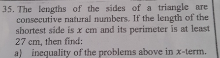 The lengths of the sides of a triangle are 
consecutive natural numbers. If the length of the 
shortest side is x cm and its perimeter is at least
27 cm, then find: 
a) inequality of the problems above in x -term.