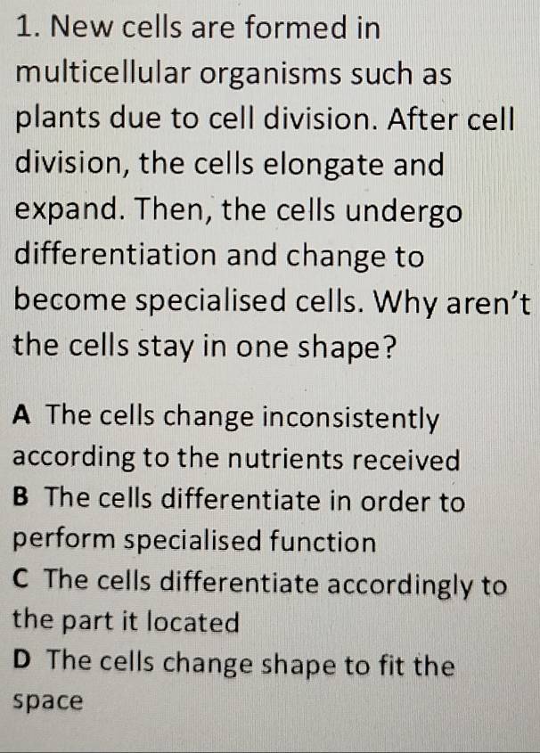 New cells are formed in
multicellular organisms such as
plants due to cell division. After cell
division, the cells elongate and
expand. Then, the cells undergo
differentiation and change to
become specialised cells. Why aren’t
the cells stay in one shape?
A The cells change inconsistently
according to the nutrients received
B The cells differentiate in order to
perform specialised function
C The cells differentiate accordingly to
the part it located
D The cells change shape to fit the
space