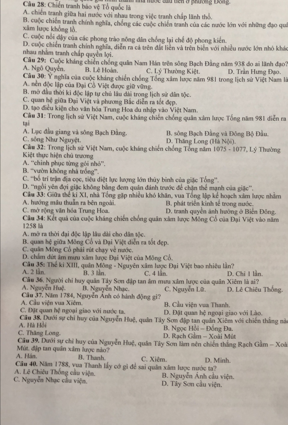 ảnh nhà hước đầu tiên ở phương Đồng.
Câu 28: Chiến tranh bảo vệ Tổ quốc là
A. chiến tranh giữa hai nước với nhau trong việc tranh chấp lãnh thổ.
B. cuộc chiến tranh chính nghĩa, chống các cuộc chiến tranh của các nước lớn với những đạo quá
xâm lược khổng lồ.
C. cuộc nổi dậy của các phong trào nông dân chống lại chế độ phong kiến.
D. cuộc chiến tranh chính nghĩa, diễn ra cả trên đất liền và trên biển với nhiều nước lớn nhỏ khác
nhau nhằm tranh chấp quyền lợi.
Câu 29: Cuộc kháng chiến chống quân Nam Hán trên sông Bạch Đằng năm 938 do ai lãnh đạo?
A. Ngô Quyền. B. Lê Hoàn. C. Lý Thường Kiệt. D. Trần Hưng Đạo.
Câu 30: Ý nghĩa của cuộc kháng chiến chống Tống xâm lược năm 981 trong lịch sử Việt Nam là
A. nền độc lập của Đại Cồ Việt được giữ vững.
B. mở đầu thời kì độc lập tự chủ lâu dài trong lịch sử dân tộc.
C. quan hệ giữa Đại Việt và phương Bắc diễn ra tốt đẹp.
D. tạo điều kiện cho văn hóa Trung Hoa du nhập vào Việt Nam.
Câu 31: Trong lịch sử Việt Nam, cuộc kháng chiến chống quân xâm lược Tống năm 981 diễn ra
tại
A. Lục đầu giang và sông Bạch Đằng. B. sông Bạch Đằng và Đông Bộ Đầu.
C. sông Như Nguyệt. D. Thăng Long (Hà Nội).
Câu 32: Trong lịch sử Việt Nam, cuộc kháng chiến chống Tống năm 1075 - 1077, Lý Thường
Kiệt thực hiện chủ trương
A. “chinh phục từng gói nhỏ”.
B. “vườn không nhà trống”.
C. “bố trí trận địa cọc, tiêu diệt lực lượng lớn thủy binh của giặc Tống”.
D. “ngồi yên đợi giặc không bằng đem quân đánh trước để chặn thế mạnh của giặc”.
Câu 33: Giữa thế kỉ XI, nhà Tống gặp nhiều khó khăn, vua Tống lập kế hoạch xâm lược nhằm
A. hướng mâu thuẫn ra bên ngoài. B. phát triển kinh tế trong nước.
C. mở rộng văn hóa Trung Hoa. D. tranh quyền ảnh hưởng ở Biển Đông.
Câu 34: Kết quả của cuộc kháng chiến chống quân xâm lược Mông Cổ của Đại Việt vào năm
1258 là
A. mở ra thời đại độc lập lâu dài cho dân tộc.
B. quan hệ giữa Mông Cổ và Đại Việt diễn ra tốt đẹp.
C. quân Mông Cổ phải rút chạy về nước.
D. chẩm dứt âm mừu xâm lược Đại Việt của Mông Cổ.
Câu 35: Thế kỉ XIII, quân Mông - Nguyên xâm lược Đại Việt bao nhiêu lần?
A. 2 lần. B. 3 lần. C. 4 lần. D. Chỉ 1 lần.
Câu 36. Người chỉ huy quân Tây Sơn đập tan âm mưu xâm lược của quân Xiêm là ai?
A. Nguyễn Huệ. B. Nguyễn Nhạc. C. Nguyễn Lữ. D. Lê Chiêu Thống.
Câu 37. Năm 1784, Nguyễn Ánh có hành động gì?
A. Cầu viện vua Xiêm. B. Cầu viện vua Thanh.
C. Đặt quan hệ ngoại giao với nước ta. D. Đặt quan hệ ngoại giao với Lào.
Câu 38. Dưới sự chỉ huy của Nguyễn Huệ, quân Tây Sơn đập tan quân Xiêm với chiến thắng nào
A. Hà Hồi B. Ngọc Hồi - Đống Đa.
C. Thăng Long. D. Rạch Gầm - Xoài Mút
Câu 39. Dưới sự chỉ huy của Nguyễn Huệ, quân Tây Sơn làm nên chiến thắng Rạch Gầm - Xoà
Mút. đập tan quân xâm lược nào?
A. Hán. B. Thanh. C. Xiêm. D. Minh.
Câu 40. Năm 1788, vua Thanh lấy cớ gì để sai quân xâm lược nước ta?
A. Lê Chiêu Thống cầu viện.  B. Nguyễn Ánh cầu viện.
C. Nguyễn Nhạc cầu viện.  D. Tây Sơn cầu viện.