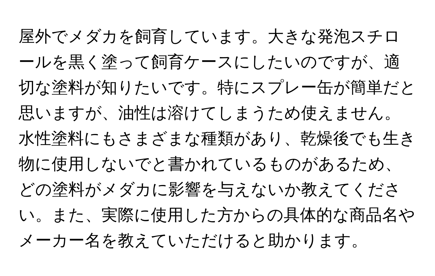 屋外でメダカを飼育しています。大きな発泡スチロールを黒く塗って飼育ケースにしたいのですが、適切な塗料が知りたいです。特にスプレー缶が簡単だと思いますが、油性は溶けてしまうため使えません。水性塗料にもさまざまな種類があり、乾燥後でも生き物に使用しないでと書かれているものがあるため、どの塗料がメダカに影響を与えないか教えてください。また、実際に使用した方からの具体的な商品名やメーカー名を教えていただけると助かります。