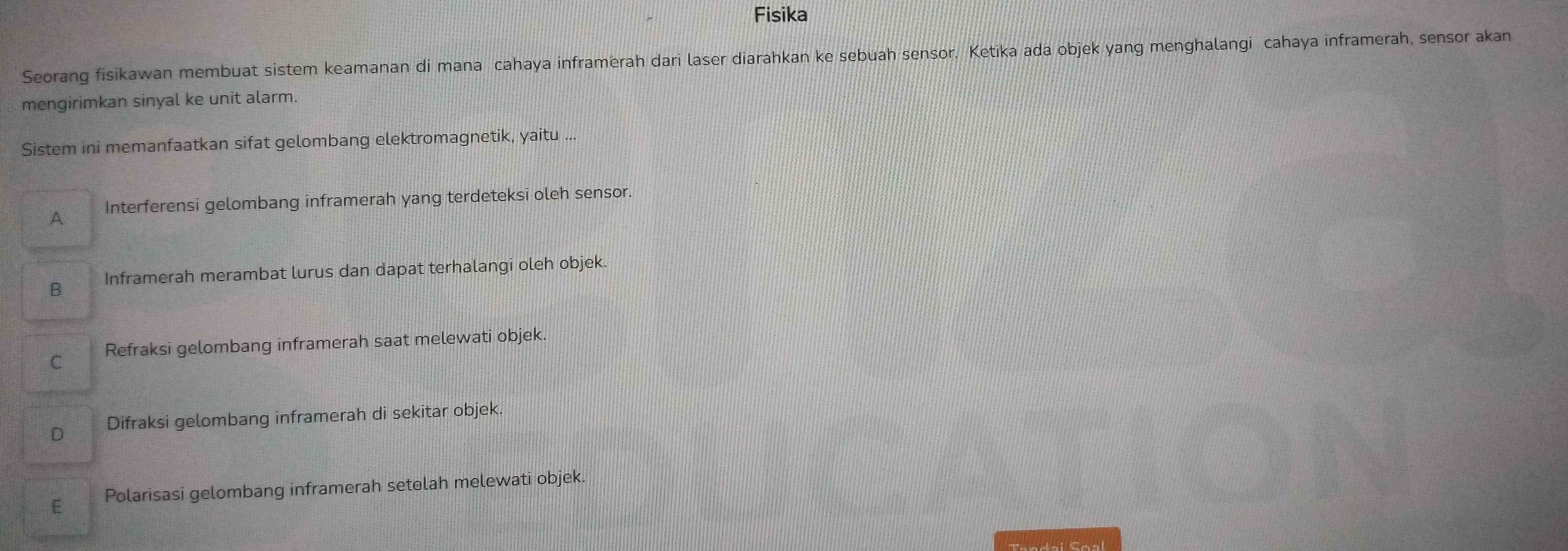 Fisika
Seorang fisikawan membuat sistem keamanan di mana cahaya inframerah dari laser diarahkan ke sebuah sensor. Ketika ada objek yang menghalangi cahaya inframerah, sensor akan
mengirimkan sinyal ke unit alarm.
Sistem ini memanfaatkan sifat gelombang elektromagnetik, yaitu ...
A Interferensi gelombang inframerah yang terdeteksi oleh sensor.
B Inframerah merambat lurus dan dapat terhalangi oleh objek.
C Refraksi gelombang inframerah saat melewati objek.
D Difraksi gelombang inframerah di sekitar objek.
E Polarisasi gelombang inframerah setolah melewati objek.