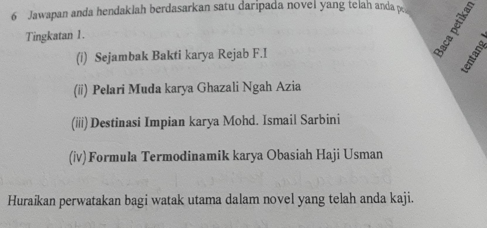 Jawapan anda hendaklah berdasarkan satu daripada novel yang telah anda pe 
Tingkatan 1. 
(i) Sejambak Bakti karya Rejab F.I 
(ii) Pelari Muda karya Ghazali Ngah Azia 
(iii)Destinasi Impian karya Mohd. Ismail Sarbini 
(iv)Formula Termodinamik karya Obasiah Haji Usman 
Huraikan perwatakan bagi watak utama dalam novel yang telah anda kaji.