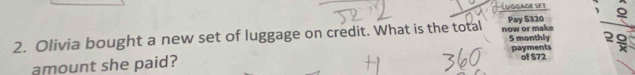 Luggage set 
2. Olivia bought a new set of luggage on credit. What is the total now or make Pay S320
5 monthly 2 9
amount she paid? payments of $72