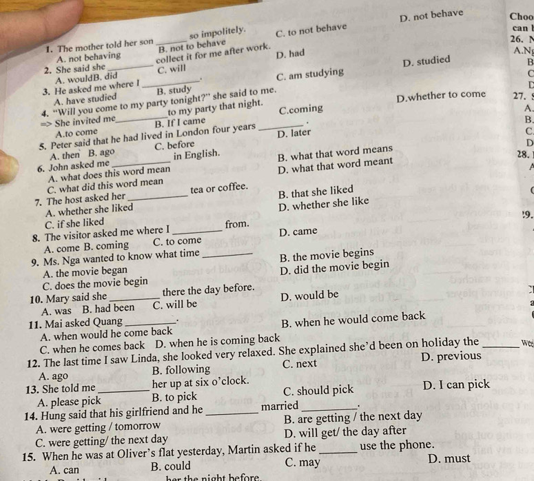 The mother told her son _so impolitely. C. to not behave D. not behave
Choo
can
B. not to behave
26. N
A. not behaving
collect it for me after work.
2. She said she D. had
A.Ng
B
A. wouldB. did C. will
3. He asked me where l_ . D. studied
D
A. have studied B. study C. am studying
D.whether to come 27. !
to my party that night. C
=> She invited me 4. “Will you come to my party tonight?” she said to me.
A.
B.
A.to come B. If I came C.coming
C
5. Peter said that he had lived in London four years _.
D
A. then B. ago C. before D. later
6. John asked me_ in English. B. what that word means 28.
A. what does this word mean
D. what that word meant
 
tea or coffee.
(
7. The host asked her C. what did this word mean
A. whether she liked B. that she liked
C. if she liked D. whether she like
!9.
8. The visitor asked me where I _from.
A. come B. coming C. to come D. came
9. Ms. Nga wanted to know what time_
A. the movie began B. the movie begins
D. did the movie begin
C. does the movie begin
10. Mary said she _there the day before.
A. was B. had been C. will be D. would be
:
11. Mai asked Quang_ .
A. when would he come back B. when he would come back
C. when he comes back D. when he is coming back
12. The last time I saw Linda, she looked very relaxed. She explained she’d been on holiday the _weed
A. ago B. following C. next D. previous
13. She told me _her up at six o’clock. D. I can pick
A. please pick B. to pick C. should pick
14. Hung said that his girlfriend and he _married _.
A. were getting / tomorrow B. are getting / the next day
C. were getting/ the next day D. will get/ the day after
15. When he was at Oliver’s flat yesterday, Martin asked if he _use the phone.
A. can B. could C. may D. must
he r the night befor  .