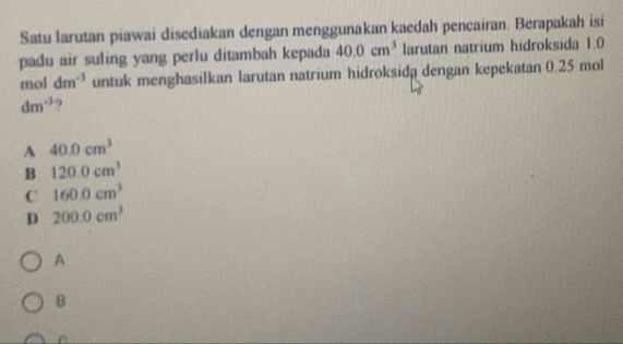 Satu larutan piawai disediakan dengan menggunakan kaedah pencairan. Berapakah isi
padu air suling yang perlu ditambah kepada 40.0cm^3 larutan natrium hidroksida 1.0
mol dm^(-3) untuk menghasilkan larutan natrium hidroksida dengan kepekatan 0.25 mol
dm^(-3)
A 40.0cm^3
B 120.0cm^3
C 160.0cm^3
D 200.0cm^3
A
B