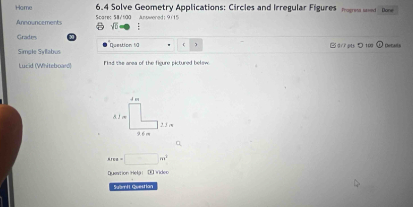 Home 6.4 Solve Geometry Applications: Circles and Irregular Figures Progress saved Done 
Score: 58/100 Answered: 9/15 
Announcements sqrt(0) ; 
Grades 30 
Question 10 
Simple Syllabus 0/7 pts つ 100 Details 
Lucid (Whiteboard) Find the area of the figure pictured below. 
If a=□ m^2
Question Help: * Video 
Submit Question