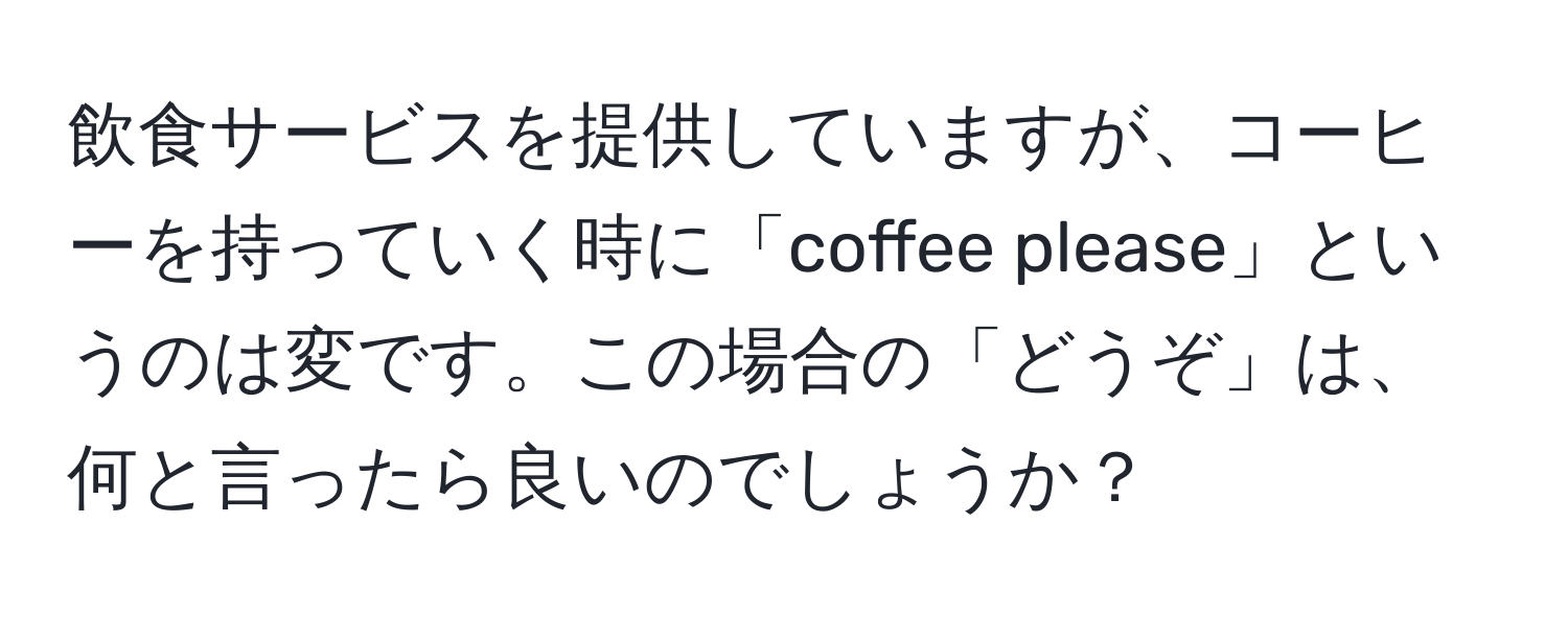 飲食サービスを提供していますが、コーヒーを持っていく時に「coffee please」というのは変です。この場合の「どうぞ」は、何と言ったら良いのでしょうか？