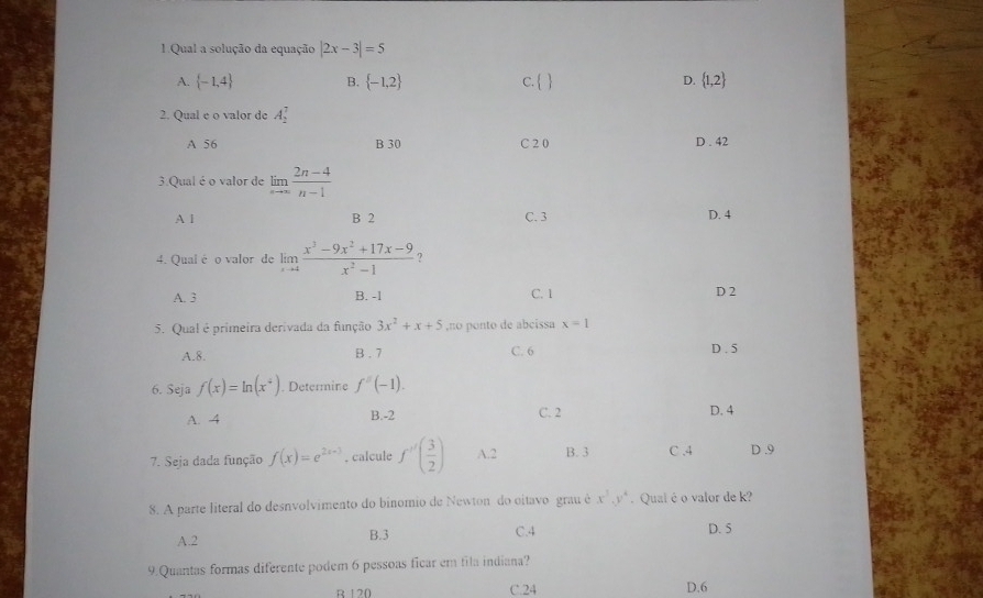 Qual a solução da equação |2x-3|=5
A.  -1,4 B.  -1,2 c.   D.  1,2
2. Qual e o valor de A_2^(7
A 56 B 30 C 2 0 D . 42
3.Qual é o valor de limlimits _nto ∈fty) (2n-4)/n-1 
A l B 2 C. 3 D. 4
4. Qual é o valor de limlimits _xto 4 (x^3-9x^2+17x-9)/x^2-1 
A. 3 B. -1 C. 1 D 2
5. Qual é primeira derivada da função 3x^2+x+5 ,no ponto de abcissa x=1
A. 8. B . 7 C. 6 D . 5
6. Seja f(x)=ln (x^4). Determine f^2(-1).
A. 4 B. -2 C. 2 D. 4
7. Seja dada função f(x)=e^(2x+3). calcule f''( 3/2 ) A. 2 B. 3 C , 4 D . 9
8. A parte literal do desnvolvimento do binomio de Newton do oitavo grau é x^3.y^4. Qual é o valor de k?
C. 4
A. 2 B. 3 D. 5
9.Quantas formas diferente podem 6 pessoas ficar em fila indiana?
B 120 C. 24 D. 6