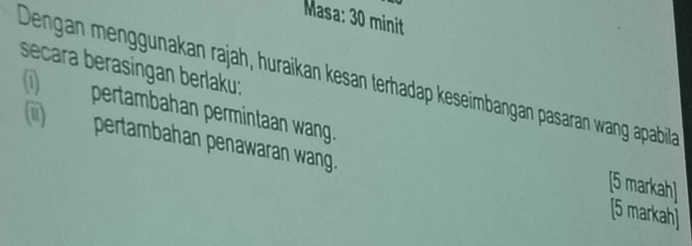 Masa: 30 minit 
secara berasingan berlaku: 
Dengan menggunakan rajah, huraikan kesan terhadap keseimbangan pasaran wang apabila 
1) pertambahan permintaan wang. 
(iii) pertambahan penawaran wang. 
[5 markah] 
[5 markah]