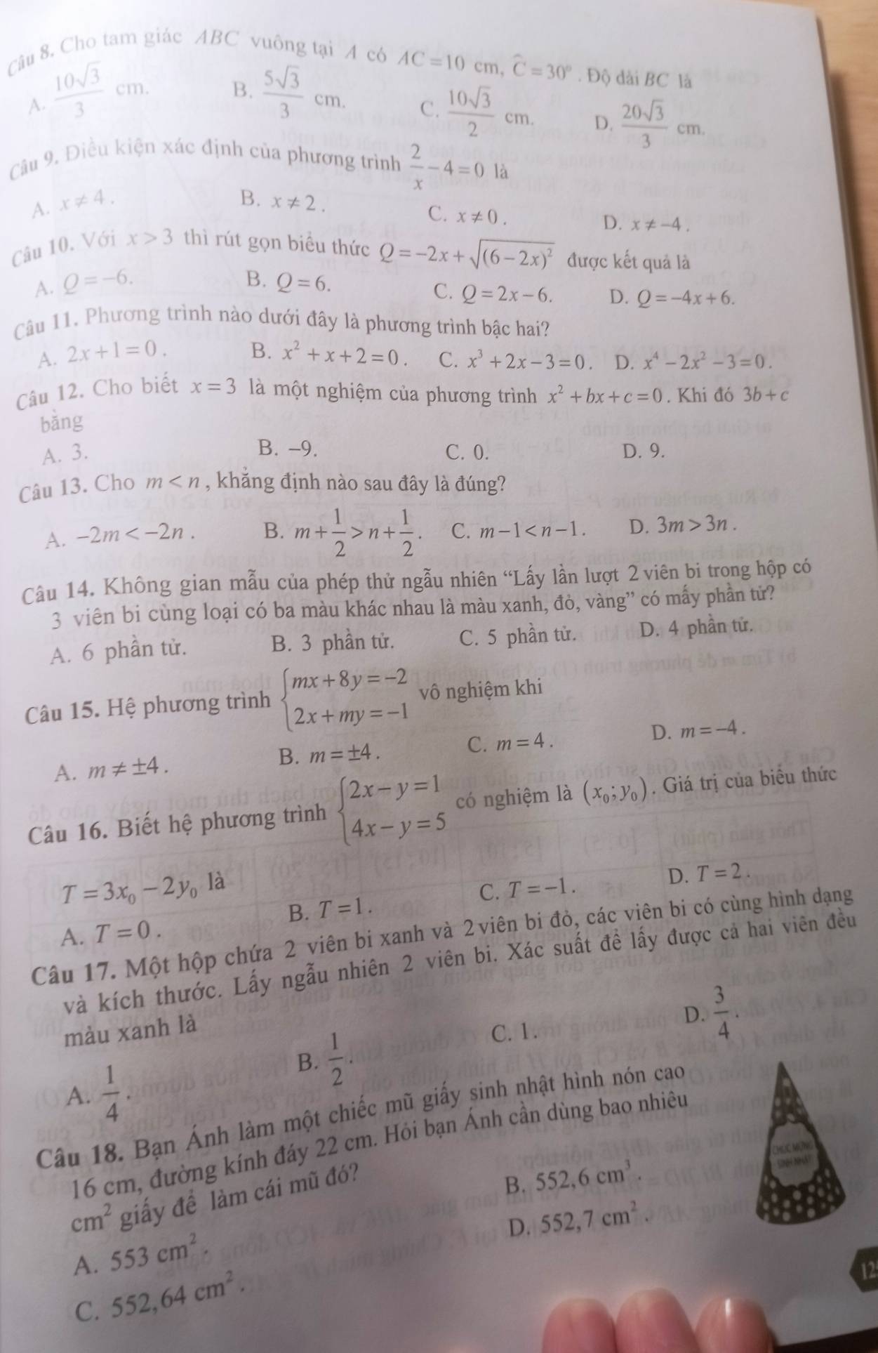 Cho tam giác ABC vuông tại A có AC=10cm,widehat C=30°. Độ dài BC là
A.  10sqrt(3)/3 cm.  5sqrt(3)/3 cm.
B.
C.  10sqrt(3)/2 cm. D.  20sqrt(3)/3 cm.
Câu 9. Điều kiện xác định của phương trình  2/x -4=0 là
B.
A. x!= 4. x!= 2.
C. x!= 0.
D. x!= -4.
Câu 10. Với x>3 thì rút gọn biều thức Q=-2x+sqrt((6-2x)^2) được kết quả là
B.
A. Q=-6. Q=6.
C. Q=2x-6. D. Q=-4x+6.
Câu 11. Phương trình nào dưới đây là phương trình bậc hai?
B.
A. 2x+1=0. x^2+x+2=0. C. x^3+2x-3=0 D. x^4-2x^2-3=0.
Câu 12. Cho biết x=3 là một nghiệm của phương trình x^2+bx+c=0. Khi đó 3b+c
bǎng
A. 3. B. -9. C. 0. D. 9.
Câu 13. Cho m , khăng định nào sau đây là đúng?
A. -2m B. m+ 1/2 >n+ 1/2 . C. m-1 D. 3m>3n.
Cầu 14. Không gian mẫu của phép thử ngẫu nhiên “Lấy lần lượt 2 viên bi trong hộp có
3 viên bi cùng loại có ba màu khác nhau là màu xanh, đỏ, vàng” có mấy phần tử?
A. 6 phần từ. B. 3 phần tử. C. 5 phần tử. D. 4 phần tử.
Câu 15. Hệ phương trình beginarrayl mx+8y=-2 2x+my=-1endarray. vô nghiệm khi
A. m!= ± 4. B. m=± 4. C. m=4. D. m=-4.
Câu 16. Biết hệ phương trình beginarrayl 2x-y=1 4x-y=5endarray. có nghiệm là (x_0;y_0). Giá trị của biểu thức
T=3x_0-2y_0la B. T=1.
C. T=-1. D. T=2.
A. T=0.
Câu 17. Một hộp chứa 2 viên bi xanh và 2 viên bi đỏ, các viên bi có cùng hình dạng
và kích thước. Lấy ngẫu nhiên 2 viên bi. Xác suất đề lấy được cả hai viên đều
màu xanh là
B.  1/2 .
C. 1.
D.  3/4 .
A.  1/4 .
Câu 18. Bạn Ánh làm một chiếc mũ giấy sinh nhật hình nón cao
16 cm, đường kính đáy 22 cm. Hỏi bạn Ánh cần dùng bao nhiêu
cm^2 giấy để làm cái mũ đó?
B. 552,6cm^3.
D. 552,7cm^2.
A. 553cm^2.
C. 552,64cm^2.
12