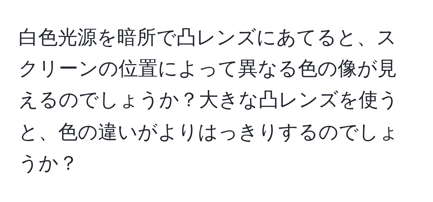 白色光源を暗所で凸レンズにあてると、スクリーンの位置によって異なる色の像が見えるのでしょうか？大きな凸レンズを使うと、色の違いがよりはっきりするのでしょうか？