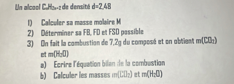 Un alcool C_nH_2n+2 de densité d=2,48
1) Calculer sa masse molaire M
2) Déterminer sa FB, FD et FSD possible 
3) On fait la combustion de 7,2g du composé et on obtient m(C□ _2)
et m(H_2□ )
a) Ecrire l'équation bilan de la combustion 
b) Calculer les masses m(LU_2) et m(H_2□ )