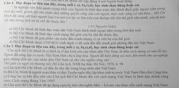 cn Hộ Chỉ Minh chỉ xây dựng ở nơi Người hoạt động.
Câu 4. Đọc đoạn tư liệu sau đây, trong mỗi ý a), b),c),d), học sinh chọn đúng hoặc sai.
' Sự nghiệp văn hóa quan trọng nhất của Người là lãnh đạo toàn dân đánh đuổi giặc ngoại xâm trong
thời đại mới, giành lại cho nhân dân những quyên sóng của con người, một cuộc sóng có văn hóa,...Hồ Chỉ
Minh đã cùng với loài người loại trừ một trở lực to lớn trên con đường tiến lên thế giới văn minh, xóa đi một
vết nhơ trong lịch sử là chế độ thuộc địa''
( Võ Nguyên Giáp)
a) Hồ Chí Minh đã lãnh đạo toàn dân Việt Nam đánh đuổi ngoại xâm trong thời đại mới.
b) Hồ Chí Minh đã lãnh đạo cách mạng thế giới xóa bỏ chế độ thuộc địa.
c) Hồ Chí Minh đã góp phần vào cuộc đầu tranh chung vì sự tiền bộ của thể giới.
d) Hồ Chí Minh được UNESCO vinh danh vì đã suốt đời đầu tranh giải phóng dân tộc Việt Nam.
Câu 5. Đọc đoạn tư liệu sau đây, trong mỗi ý a), b),c),d), học sinh chọn đúng hoặc sai.
''Chủ tịch Hồ Chi Minh là vị lãnh tụ vĩ đại kinh yêu của nhân dân Việt Nam, là nhà cách mạng vô sản lỗi lạc,
Người đã sáng lập ra nước Việt Nam Dân chủ Công hòa. Người đã hiến dâng cá cuộc đời mình cho sự nghiệp
giải phỏng dân tộc của nhân dân Việt Nam và cho chủ nghĩa cộng sản''.
Thể giới ca ngợi và thương tiếc Hồ Chủ tịch, NXB Sự thật, Hủ Nội, 1970, tr. 98.
a) Chủ tịch Hồ Chí Minh có dầu ấn sâu sắc trong lòng nhân dân Việt Nam.
b) Hồ Chí Minh là người soạn thảo và đọc Tuyên ngôn độc lập khai sinh ra nước Việt Nam Dân chủ Cộng hòa.
c) Công lao to lớn đầu tiên của Chủ tịch Hồ Chí Minh đổi với cách mạng Việt Nam là lãnh đạo thành công
Cuộc Cách mạng tháng Tám 1945.
d) Chủ tịch Hồ Chí Minh đã áp dụng nguyên bản chủ nghĩa Mác - Lê-nin vào thực tiễn cách mạng Việt Nam.