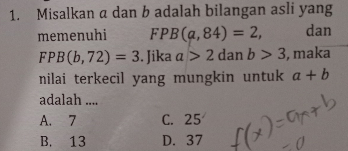 Misalkan a dan b adalah bilangan asli yang
memenuhi FPB(a,84)=2, 
dan
FPB(b,72)=3. Jika a>2 dan b>3 , maka
nilai terkecil yang mungkin untuk a+b
adalah ....
A. 7 C. 25
B. 13 D. 37